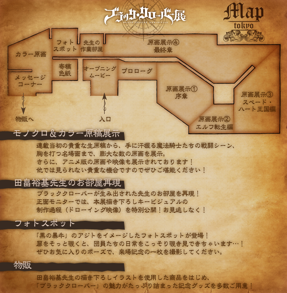 モノクロ&カラー原稿展示 連載当初の貴重な生原稿から、手に汗握り魔法騎士たちの戦闘シーン、胸を打つ名場面まで、膨大な数の原画を展示。 さらに、アニメ版の原画や映像も展示されております！ 他では見られない貴重な機会ですのでぜひご堪能ください！ 田畠裕基先生のお部屋再現 ブラッククローバーが生み出された先生のお部屋を再現！ 正面モニターでは、本展描き下ろしキービジュアルの制作過程（ドローイング映像）を特別公開！お見逃しなく！ フォトスポット 「黒の暴牛」のアジトをイメージしたフォトスポットが登場！ 扉をそっと覗くと、団員たちの日常をこっそり覗き見できちゃいます…！ ぜひお気に入りのポーズで、来場記念の一枚を撮影してください。 物販 田畠裕基先生の描き下ろしイラストを使用した商品をはじめ、「ブラッククローバー」の魅力がたっぷり詰まった記念グッズを多数ご用意！